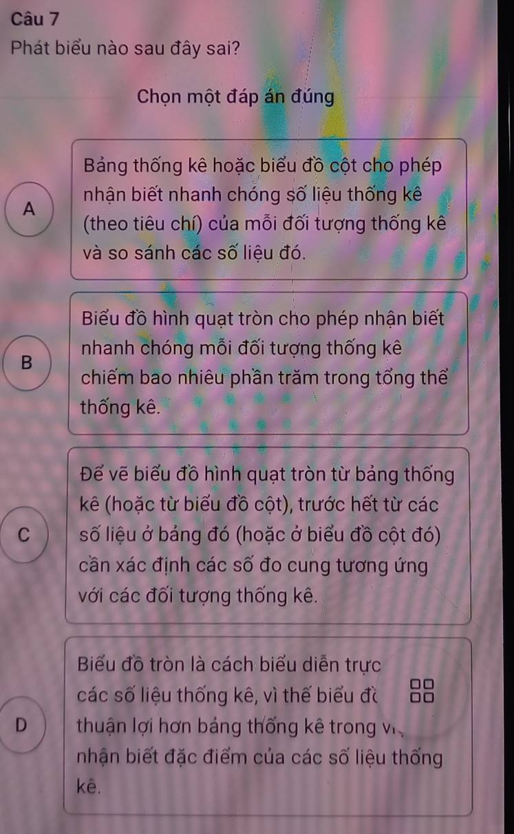 Phát biểu nào sau đây sai?
Chọn một đáp án đúng
Bảng thống kê hoặc biểu đồ cột cho phép
A nhận biết nhanh chóng số liệu thống kê
(theo tiêu chí) của mỗi đối tượng thống kê
và so sánh các số liệu đó.
Biểu đồ hình quạt tròn cho phép nhận biết
B nhanh chóng mỗi đối tượng thống kê
chiếm bao nhiêu phần trăm trong tổng thể
thống kê.
Đế vẽ biểu đồ hình quạt tròn từ bảng thống
kê (hoặc từ biểu đồ cột), trước hết từ các
C số liệu ở bảng đó (hoặc ở biểu đồ cột đó)
cần xác định các số đo cung tương ứng
với các đối tượng thống kê.
Biểu đồ tròn là cách biểu diễn trực
các số liệu thống kê, vì thế biểu đ
D thuận lợi hơn bảng thống kê trong v
nhận biết đặc điểm của các số liệu thống
kê.