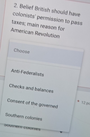 Belief British should have 
colonists' permission to pass 
taxes; main reason for 
American Revolution 
Choose 
Anti-Federalists 
Checks and balances
12 pc
Consent of the governed 
Southern colonies 
Soutner colonies