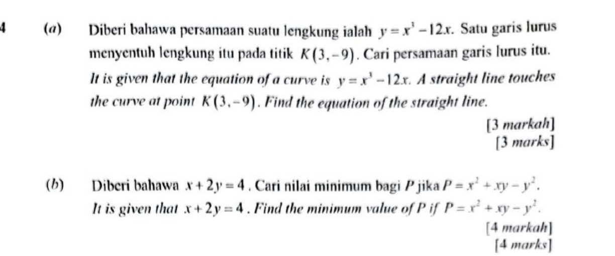 4 (@) Diberi bahawa persamaan suatu lengkung ialah y=x^3-12x. Satu garis lurus 
menyentuh lengkung itu pada titik K(3,-9). Cari persamaan garis lurus itu. 
It is given that the equation of a curve is y=x^3-12x. A straight line touches 
the curve at point K(3,-9). Find the equation of the straight line. 
[3 markah] 
[3 marks] 
(b) Diberi bahawa x+2y=4. Cari nilai minimum bagi P jika P=x^2+xy-y^2. 
It is given that x+2y=4. Find the minimum value of P if P=x^2+xy-y^2. 
[4 markah] 
[4 marks]