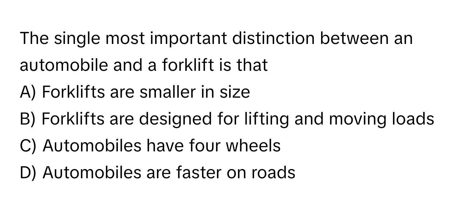 The single most important distinction between an automobile and a forklift is that 

A) Forklifts are smaller in size 
B) Forklifts are designed for lifting and moving loads 
C) Automobiles have four wheels 
D) Automobiles are faster on roads