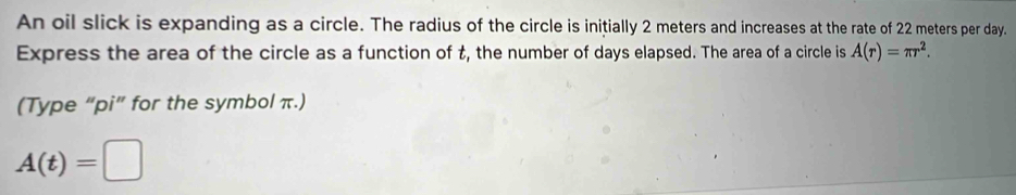 An oil slick is expanding as a circle. The radius of the circle is initially 2 meters and increases at the rate of 22 meters per day. 
Express the area of the circle as a function of t, the number of days elapsed. The area of a circle is A(r)=π r^2. 
(Type “pi” for the symbol π.)
A(t)=□