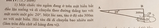 Bm IV: (3,5 am)
1) Một chiếc tàu ngầm đang ở trên mặt biển bắt
đầu lặn xuống và di chuyển theo đường thẳng tạo với
mặt nước một góc 20°. Một lúc sau, tàu ở độ sâu 300m
so với mặt biển. Hỏi tàu đã di chuyển bao nhiêu mét
(làm tròn đến chữ số hàng đơn vị).