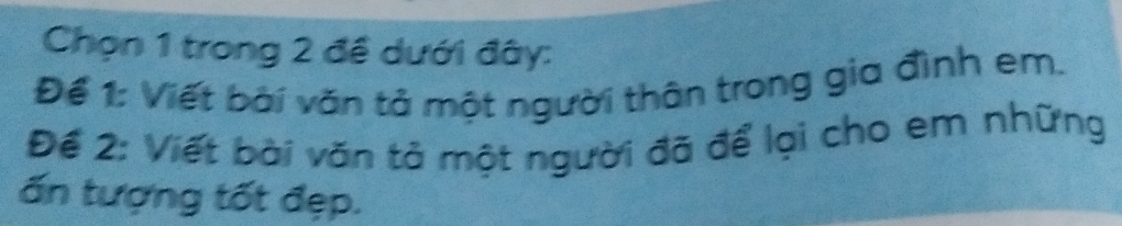 Chọn 1 trong 2 đề dưới đây: 
Để 1: Viết bài văn tả một người thân trong gia đình em. 
Để 2: Viết bài văn tả một người đã để lại cho em những 
ấn tượng tốt đẹp.