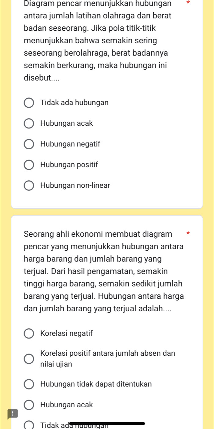 Diagram pencar menunjukkan hubungan *
antara jumlah latihan olahraga dan berat
badan seseorang. Jika pola titik-titik
menunjukkan bahwa semakin sering
seseorang berolahraga, berat badannya
semakin berkurang, maka hubungan ini
disebut....
Tidak ada hubungan
Hubungan acak
Hubungan negatif
Hubungan positif
Hubungan non-linear
Seorang ahli ekonomi membuat diagram *
pencar yang menunjukkan hubungan antara
harga barang dan jumlah barang yang
terjual. Dari hasil pengamatan, semakin
tinggi harga barang, semakin sedikit jumlah
barang yang terjual. Hubungan antara harga
dan jumlah barang yang terjual adalah....
Korelasi negatif
Korelasi positif antara jumlah absen dan
nilai ujian
Hubungan tidak dapat ditentukan
Hubungan acak
!
Tidak ada nubungán