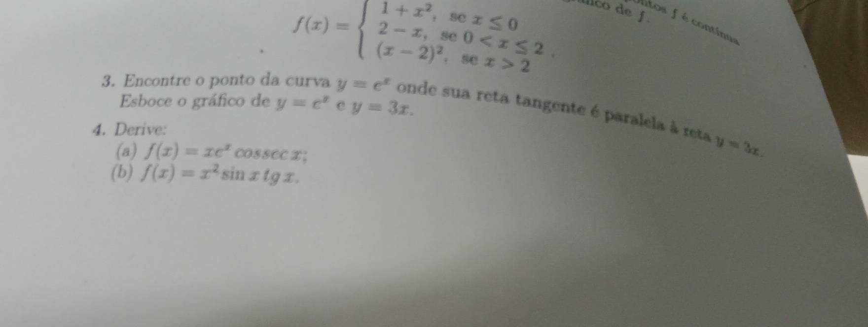 f(x)=beginarrayl 1+x^2,sex≤ 0 2-x,se0 2endarray.
íllico de f 
itos f é contínua 
Esboce o gráfico de y=e^x e y=3x. 
3. Encontre o ponto da curva y=e^x onde sua reta tangente é paralela à reta 
4. Derive: 
(a) f(x)=xe^xcos sec x
y=3x. 
(b) f(x)=x^2sin xtg x.