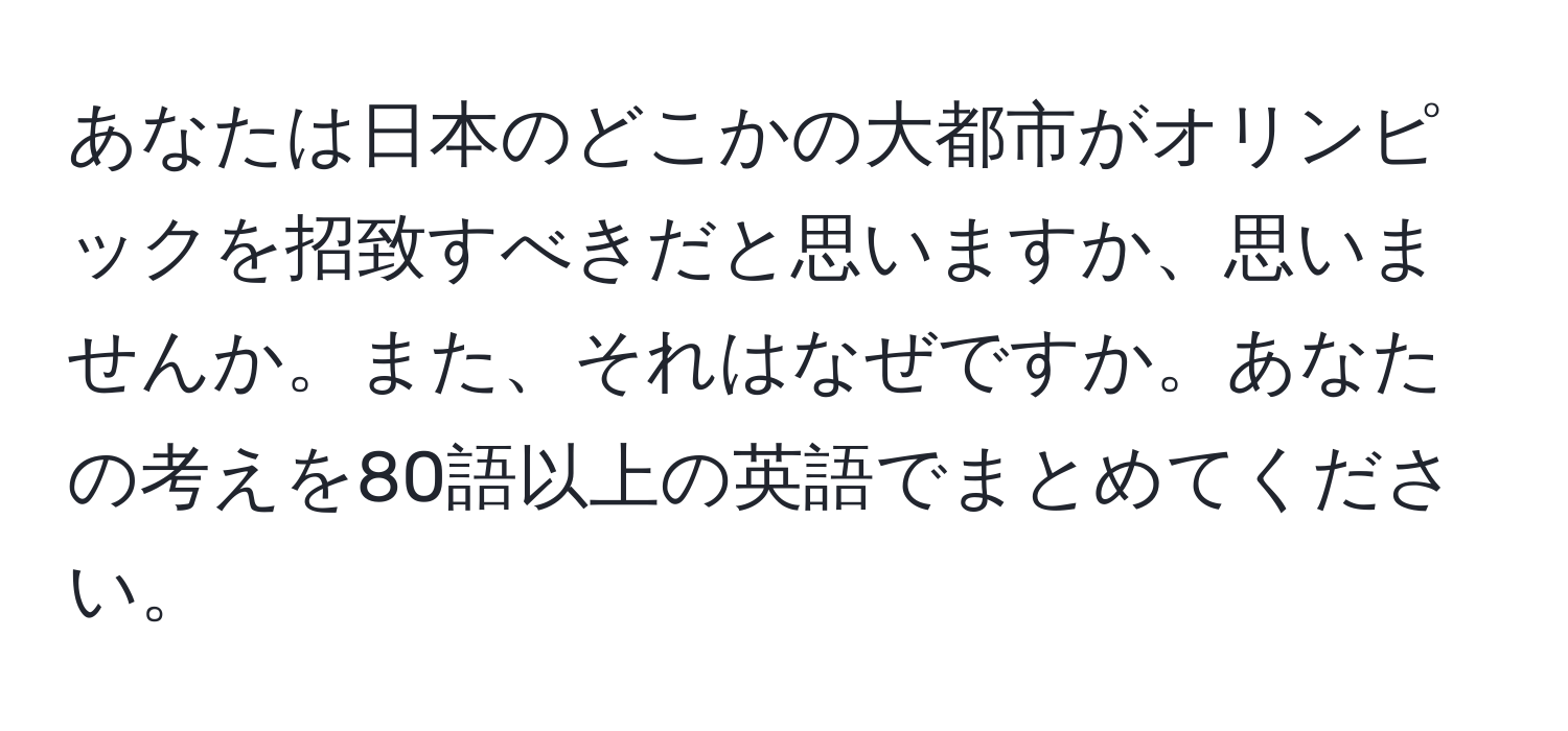 あなたは日本のどこかの大都市がオリンピックを招致すべきだと思いますか、思いませんか。また、それはなぜですか。あなたの考えを80語以上の英語でまとめてください。