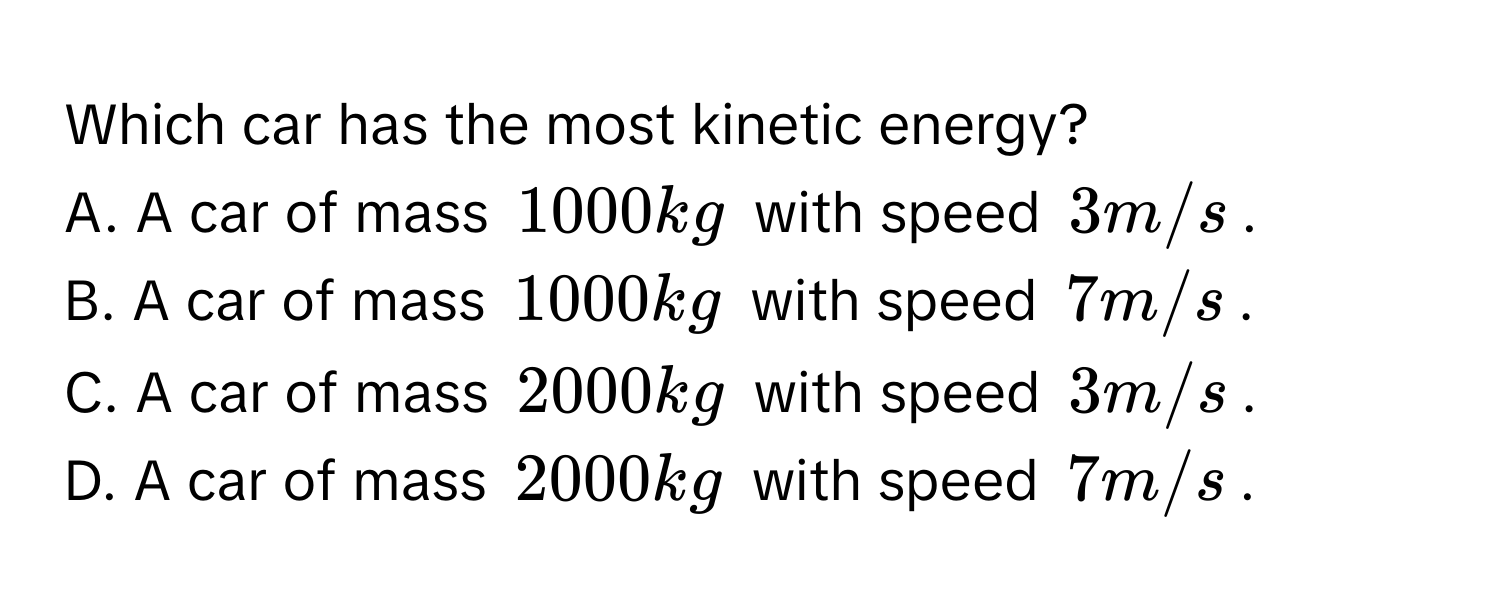 Which car has the most kinetic energy?
A. A car of mass $1000 kg$ with speed $3 m/s$.
B. A car of mass $1000 kg$ with speed $7 m/s$.
C. A car of mass $2000 kg$ with speed $3 m/s$.
D. A car of mass $2000 kg$ with speed $7 m/s$.