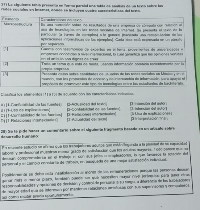 La siguiente tabla presenta en forma parcial una tabla de análisis de un texto sobre las
redes sociales en Internet, donde se incluyen cuatro características del texto.
E
[
[
[
Clasifica los elementos [1] a [3] de acuerdo con las características indicadas.
A) [1-Confiabilidad de las fuentes] [2-Actualidad del texto] [3-Intención del autor]
B) [1-Uso de explicaciones] [2-Confiabilidad de las fuentes] [3-Intención del autor]
C) [1-Confiabilidad de las fuentes] [2-Relaciones intertextuales] [3-Uso de explicaciones]
D) [1-Relaciones intertextuales] [2-Actualidad del texto] [3-Interpretación final]
28) Se te pide hacer un comentario sobre el siguiente fragmento basado en un artículo sobre
desarrollo humano
En reciente estudio se afirma que los trabajadores adultos que están llegando a la plenitud de su capacidad
laboral y profesional muestran menor grado de satisfacción que los adultos mayores. Todo parece que no
desean comprometerse en el trabajo ni con sus jefes o empleadores, lo que favorece la rotación del
personal y el cambio constante de trabajo, en búsqueda de una mejor satisfacción individual.
Posiblemente se debe esta insatisfacción al monto de las remuneraciones porque las personas desean
ganar más a menor plazo, también puede ser que necesiten mayor nivel jerárquico para tener otras
responsabilidades y opciones de decisión y control de personal a su cargo, a diferencia de los trabajadores
de mayor edad que se interesan por mantener relaciones amistosas con sus supervisores y compañeros,
así como recibir ayuda oportunamente.