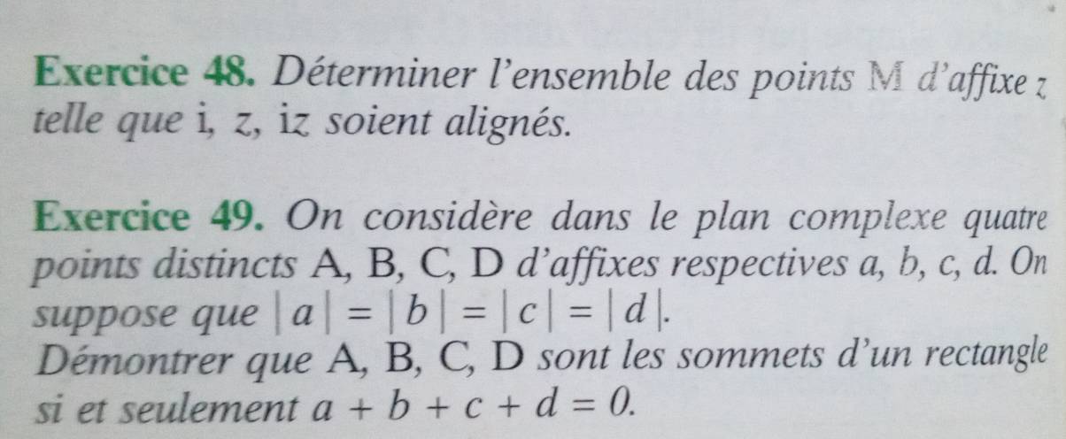 Déterminer l'ensemble des points M d'affixe z
telle que i, z, iz soient alignés.
Exercice 49. On considère dans le plan complexe quatre
points distincts A, B, C, D d’affixes respectives a, b, c, d. On
suppose que |a|=|b|=|c|=|d|. 
Démontrer que A, B, C, D sont les sommets d’un rectangle
si et seulement a+b+c+d=0.