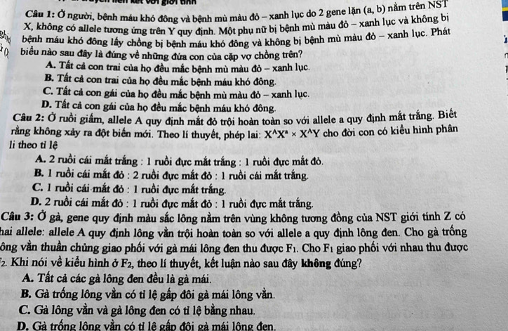 lết với giời tnh
Câu 1: Ở người, bệnh máu khó đông và bệnh mù màu đỏ - xanh lục do 2 gene lặn
X, không có allele tương ứng trên Y quy định. Một phụ nữ bị bệnh mù màu đỏ - xanh lục và không bị (a,b) nằm trên NST
bệnh máu khó đông lấy chồng bị bệnh máu khó đông và không bị bệnh mù màu đỏ - xanh lục. Phát
biểu nào sau đây là đúng về những đứa con của cặp vợ chồng trên?
A. Tất cả con trai của họ đều mắc bệnh mù màu đỏ - xanh lục.
B. Tất cả con trai của họ đều mắc bệnh máu khó đông.
C. Tất cả con gái của họ đều mắc bệnh mù màu đỏ - xanh lục.
D. Tất cả con gái của họ đều mắc bệnh máu khó đông.
Câu 2: Ở ruồi giấm, allele A quy định mắt đỏ trội hoàn toàn so với allele a quy định mắt trắng. Biết
rằng không xảy ra đột biển mới. Theo lí thuyết, phép lai: X^(wedge)X^a* X^(wedge)Y cho đời con có kiều hình phân
li theo tỉ lệ
A. 2 ruồi cái mắt trắng : 1 ruồi đực mắt trắng : 1 ruồi đực mắt đỏ,
B. 1 ruồi cái mắt đỏ : 2 ruồi đực mắt đỏ : 1 ruồi cái mắt trắng.
C. 1 ruồi cái mắt đỏ : 1 ruồi đực mắt trắng.
D. 2 ruồi cái mắt đỏ : 1 ruồi đực mắt đỏ : 1 ruồi đực mắt trắng.
Câu 3: Ở gà, gene quy định màu sắc lông nằm trên vùng không tương đồng của NST giới tính Z có
hai allele: allele A quy định lông vằn trội hoàn toàn so với allele a quy định lông đen. Cho gà trồng
vông vần thuần chủng giao phối với gà mái lông đen thu được F_1. Cho F_1 giao phối với nhau thu được
. Khi nói về kiều hình ở F_2 , theo lí thuyết, kết luận nào sau đây không đúng?
A. Tất cả các gà lông đen đều là gà mái.
B. Gà trống lông vần có tỉ lệ gấp đôi gà mái lông vằn.
C. Gà lông vần và gà lông đen có tỉ lệ bằng nhau.
D. Gà trống lông vằn có tỉ lê gấp đôi gà mái lông đen.