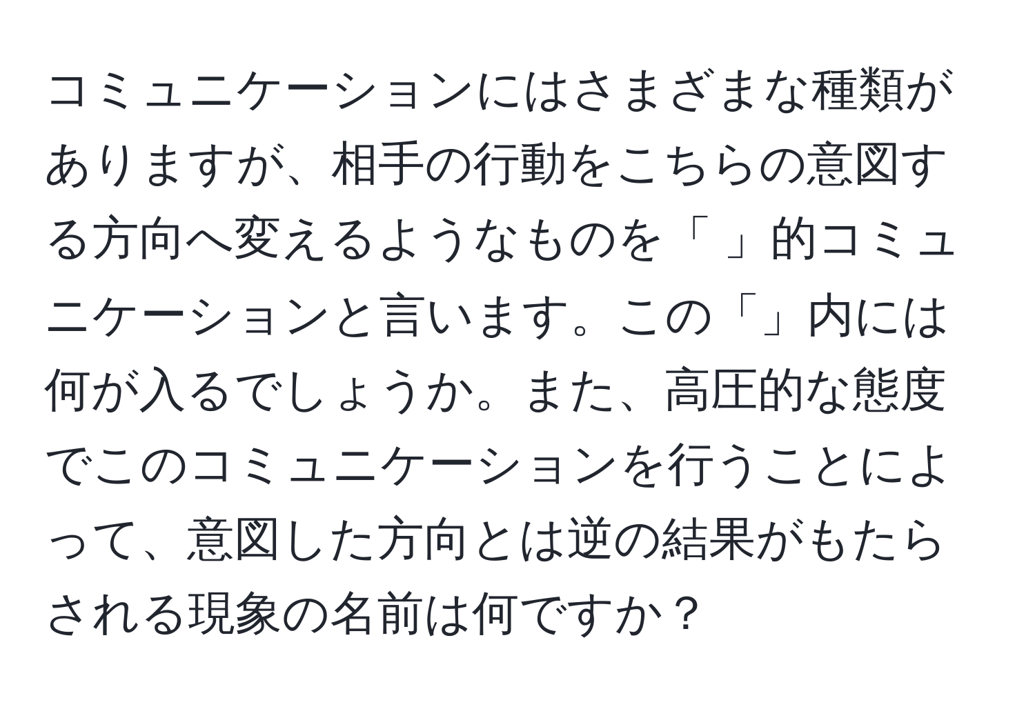 コミュニケーションにはさまざまな種類がありますが、相手の行動をこちらの意図する方向へ変えるようなものを「 」的コミュニケーションと言います。この「」内には何が入るでしょうか。また、高圧的な態度でこのコミュニケーションを行うことによって、意図した方向とは逆の結果がもたらされる現象の名前は何ですか？