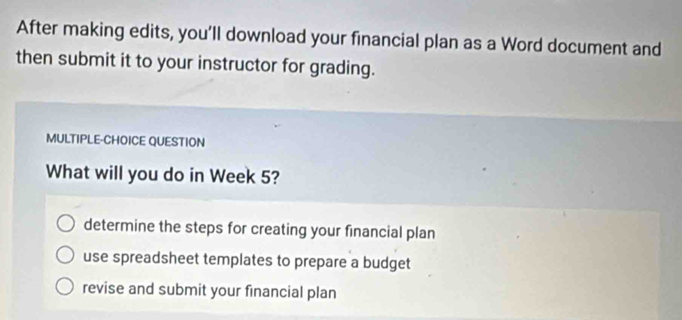 After making edits, you’ll download your financial plan as a Word document and
then submit it to your instructor for grading.
MULTIPLE-CHOICE QUESTION
What will you do in Week 5?
determine the steps for creating your financial plan
use spreadsheet templates to prepare a budget
revise and submit your financial plan