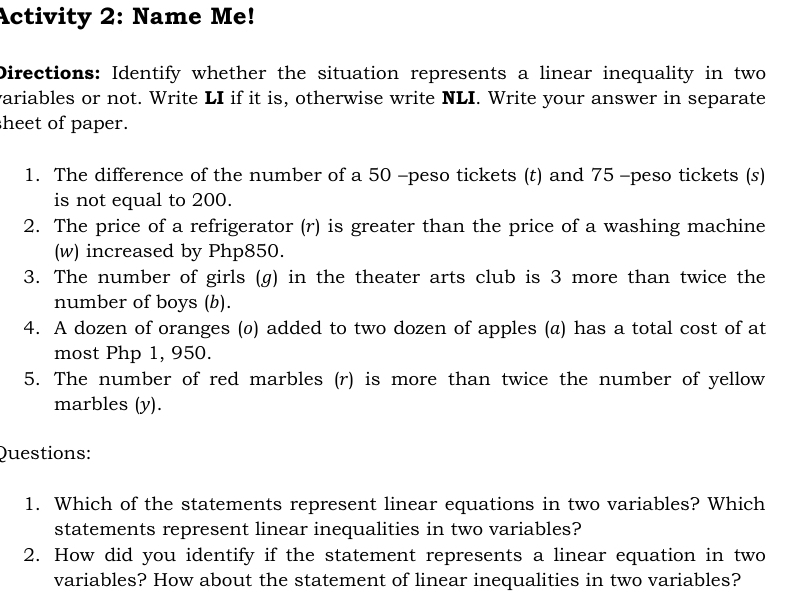 Activity 2: Name Me! 
Directions: Identify whether the situation represents a linear inequality in two 
variables or not. Write LI if it is, otherwise write NLI. Write your answer in separate 
sheet of paper. 
1. The difference of the number of a 50 -peso tickets (t) and 75 -peso tickets (s) 
is not equal to 200. 
2. The price of a refrigerator (r) is greater than the price of a washing machine 
(w) increased by Php850. 
3. The number of girls (g) in the theater arts club is 3 more than twice the 
number of boys (b). 
4. A dozen of oranges (ø) added to two dozen of apples (@) has a total cost of at 
most Php 1, 950. 
5. The number of red marbles (r) is more than twice the number of yellow 
marbles (y). 
Questions: 
1. Which of the statements represent linear equations in two variables? Which 
statements represent linear inequalities in two variables? 
2. How did you identify if the statement represents a linear equation in two 
variables? How about the statement of linear inequalities in two variables?