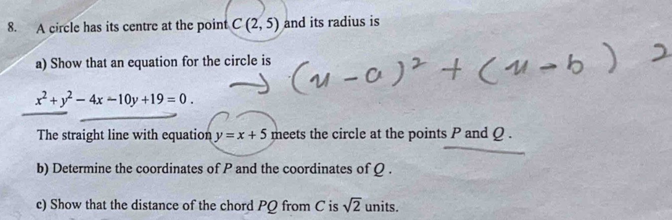 A circle has its centre at the point C(2,5) and its radius is 
a) Show that an equation for the circle is
x^2+y^2-4x-10y+19=0. 
The straight line with equation y=x+5 meets the circle at the points P and Q. 
b) Determine the coordinates of P and the coordinates of Q. 
c) Show that the distance of the chord PQ from C is sqrt(2) units.