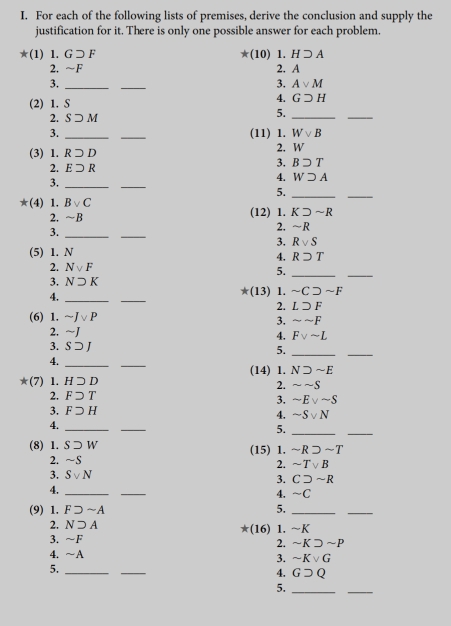 For each of the following lists of premises, derive the conclusion and supply the
justification for it. There is only one possible answer for each problem.
*(1)1.G□ F
*(10)1.Hsupset A
2. ~F 2. A
3._
_
3. Avee M
4.
(2) 1. S Gsupset H
5._
_
_
2._ Ssupset M Wvee B
3. (11) 1.
(3) 1. Rsupset D
2. W
3. Bsupset T
_
2. Esupset R 4. Wsupset A
3._
5._
*(4) 1. Bvee C
_
2. ~B (12) 1. Ksupset sim R
3._
_
2. sim R
3. Rvee S
(5) 1. N
4. Rsupset T
2. Nvee F 5._
3. Nsupset K
_
4._
_
*(13) 1. sim Csupset sim F
2. Lsupset F
(6) 1. sim Jvee P 3. sim sim F
2. sim J
4. Fvee sim L
3. S ⊃ J 5._
4.
_
_
_
(14) 1. Nsupset sim E
*(7) 1. Hsupset D
2. sim sim S
2. Fsupset T
3. sim Evee sim S
3. Fsupset H
4. sim Svee N
4._
_
5._
_
(8) 1. Ssupset W (15) 1. sim Rsupset sim T
2. sim S
2. sim Tvee B
3. Svee N 3. Csupset sim R
4._
_
4. ~C
(9) 1. Fsupset sim A 5._
_
2. Nsupset A
*(16) 1. sim K
3. ~F
2. sim KDsim P
4. ~A
3. sim Kvee G
5._
_
4. Gsupset Q
5._
_