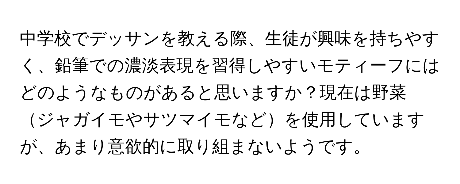 中学校でデッサンを教える際、生徒が興味を持ちやすく、鉛筆での濃淡表現を習得しやすいモティーフにはどのようなものがあると思いますか？現在は野菜ジャガイモやサツマイモなどを使用していますが、あまり意欲的に取り組まないようです。