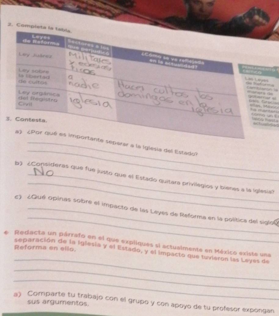 Compl 
ms 
n lada 
r el 
acianaór 
tens 
n E 
asta 
ided 
_ 
arar a la Iglesia del Estado? 
_ 
b) ¿Consideras que fue justo que el Estado quitara privilegios y bienes a la Iglesia? 
_ 
c) ¿Qué opinas sobre el impacto de las Leyes de Reforma en la política del siglol 
Redacta un párrafo en el que expliques si actualmente en México existe una 
Reforma en ello. 
_ 
separación de la Iglesia y el Estado, y el impacto que tuvieron las Leyes de 
_ 
_ 
a) Comparte tu trabajo con el grupo y con apoyo de tu profesor expongan 
sus argumentos.