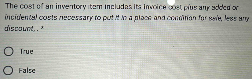 The cost of an inventory item includes its invoice cost plus any added or
incidental costs necessary to put it in a place and condition for sale, less any
discount, . *
True
False