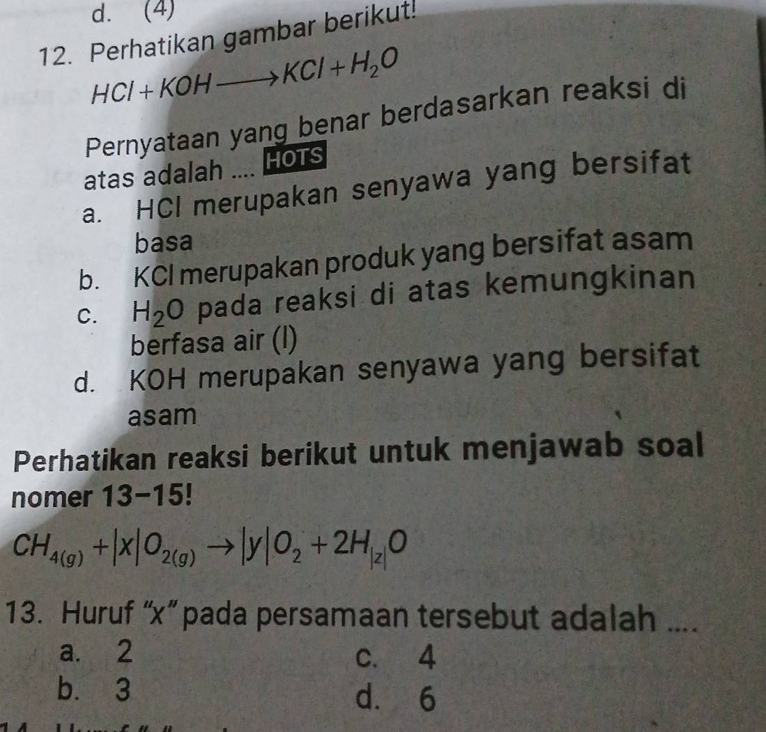 d. (4)
12. Perhatikan gambar berikut!
HCl+KOHto KCl+H_2O
Pernyataan yang benar berdasarkan reaksi di
atas adalah .... HOTS
a. HCI merupakan senyawa yang bersifat
basa
b. KCI merupakan produk yang bersifat asam
C. H_2O pada reaksi di atas kemungkinan
berfasa air (l)
d. KOH merupakan senyawa yang bersifat
asam
Perhatikan reaksi berikut untuk menjawab soal
nomer 13-15!
CH_4(g)+|x|O_2(g)to |y|O_2+2H_|z|O
13. Huruf “ x ” pada persamaan tersebut adalah ....
a. 2 c. 4
b. 3
d. 6