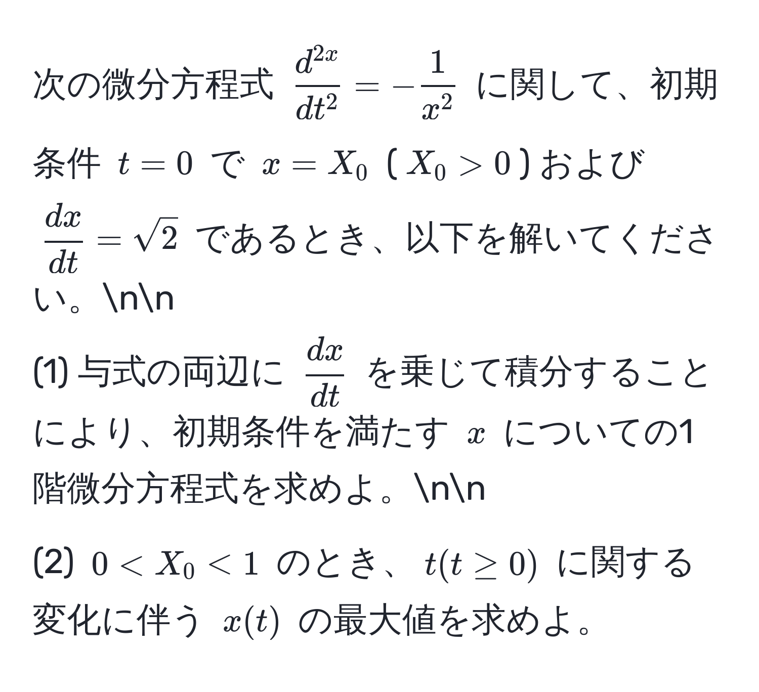 次の微分方程式 $fracd^(2x)dt^2 = -frac1x^2$ に関して、初期条件 $t=0$ で $x=X_0$ ($X_0>0$) および $ dx/dt =sqrt(2)$ であるとき、以下を解いてください。nn
(1) 与式の両辺に $ dx/dt $ を乗じて積分することにより、初期条件を満たす $x$ についての1階微分方程式を求めよ。nn
(2) $0 < X_0 < 1$ のとき、$t (t ≥ 0)$ に関する変化に伴う $x(t)$ の最大値を求めよ。