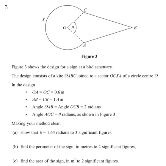 Figure 3 
Figure 3 shows the design for a sign at a bird sanctuary. 
The design consists of a kite OABC joined to a sector OCXA of a circle centre O. 
In the design
OA=OC=0.6m
AB=CB=1.4m
Angle OAB=An gle OCB=2 radians 
Angle AOC=θ radians, as shown in Figure 3 
Making your method clear, 
(a) show that θ =1.64 radians to 3 significant figures, 
(b) find the perimeter of the sign, in metres to 2 significant figures, 
(c) find the area of the sign, in m^2 to 2 significant figures.