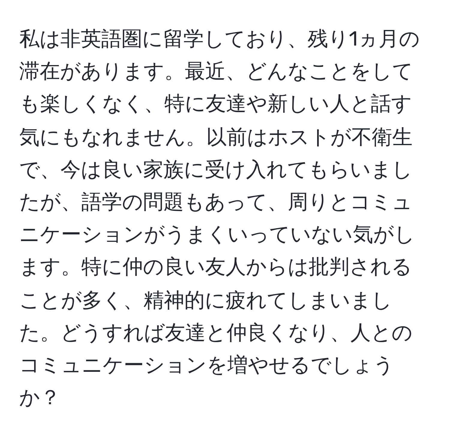 私は非英語圏に留学しており、残り1ヵ月の滞在があります。最近、どんなことをしても楽しくなく、特に友達や新しい人と話す気にもなれません。以前はホストが不衛生で、今は良い家族に受け入れてもらいましたが、語学の問題もあって、周りとコミュニケーションがうまくいっていない気がします。特に仲の良い友人からは批判されることが多く、精神的に疲れてしまいました。どうすれば友達と仲良くなり、人とのコミュニケーションを増やせるでしょうか？