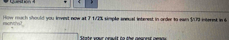 < 
How much should you invest now at  7 1/2% simple annual interest in order to earn $170 interest in 6
months? 
State vour result to the nearest penny.