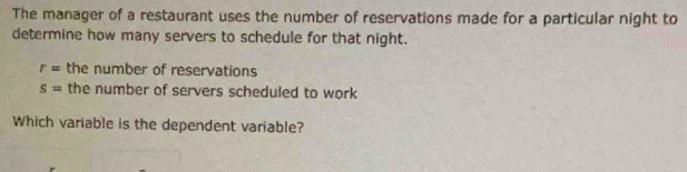 The manager of a restaurant uses the number of reservations made for a particular night to 
determine how many servers to schedule for that night.
r= the number of reservations
s= the number of servers scheduled to work 
Which variable is the dependent variable?