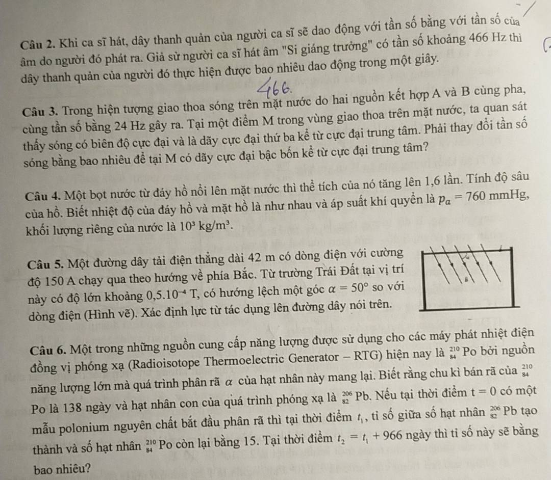 Khi ca sĩ hát, dây thanh quản của người ca sĩ sẽ dao động với tần số bằng với tần số của
âm do người đó phát ra. Giả sử người ca sĩ hát âm "Si giáng trưởng" có tần số khoảng 466 Hz thì
dây thanh quản của người đó thực hiện được bao nhiêu dao động trong một giây.
Câu 3. Trong hiện tượng giao thoa sóng trên mặt nước do hai nguồn kết hợp A và B cùng pha,
cùng tần số bằng 24 Hz gây ra. Tại một điểm M trong vùng giao thoa trên mặt nước, ta quan sát
thấy sóng có biên độ cực đại và là dãy cực đại thứ ba kể từ cực đại trung tâm. Phải thay đổi tần số
sóng bằng bao nhiêu để tại M có dãy cực đại bậc bốn kể từ cực đại trung tâm?
Câu 4. Một bọt nước từ đáy hồ nổi lên mặt nước thì thể tích của nó tăng lên 1,6 lần. Tính độ sâu
của hồ. Biết nhiệt độ của đáy hồ và mặt hồ là như nhau và áp suất khí quyền là p_a=760mmHg
khối lượng riêng của nước là 10^3kg/m^3.
Câu 5. Một đường dây tải điện thẳng dài 42 m có dòng điện với cường
độ 150 A chạy qua theo hướng về phía Bắc. Từ trường Trái Đất tại vị trí
này có độ lớn khoảng 0,: 5.10^(-4)T , có hướng lệch một góc alpha =50° so với
dòng điện (Hình vẽ). Xác định lực từ tác dụng lên đường dây nói trên.
Câu 6. Một trong những nguồn cung cấp năng lượng được sử dụng cho các máy phát nhiệt điện
đồng vị phóng xạ (Radioisotope Thermoelectric Generator - RTG) hiện nay là beginarrayr 210 84endarray Po bởi nguồn
năng lượng lớn mà quá trình phân rã α của hạt nhân này mang lại. Biết rằng chu kì bán rã của beginarrayr 210 84endarray
Po là 138 ngày và hạt nhân con của quá trình phóng xạ là _(82)^(206)Pb Nếu tại thời điểm t=0 có một
mẫu polonium nguyên chất bắt đầu phân rã thì tại thời điểm t_1 , tỉ số giữa số hạt nhân beginarrayr 206 82endarray F Pb tạo
thành và số hạt nhân beginarrayr 210 84endarray Po còn lại bằng 15. Tại thời điểm t_2=t_1+966 ngày thì tỉ số này sẽ bằng
bao nhiêu?