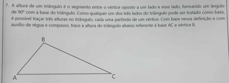 A altura de um triângulo é o segmento entre o vértice oposto a um lado e esse lado, formando um ângulo 
de 90° com a base do triângulo. Como qualquer um dos três lados do triângulo pode ser tratado como base, 
é possível traçar três alturas no triângulo, cada uma partindo de um vértice. Com base nessa definição e com 
auxílio de régua e compasso, trace a altura do triângulo abaixo referente à base AC e vértice B.