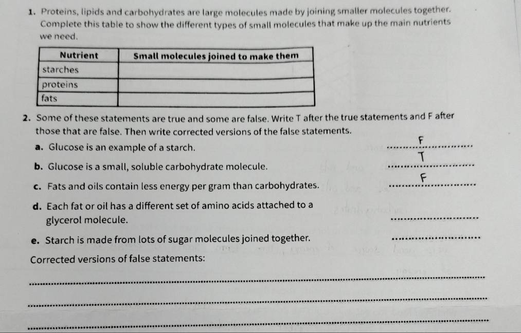 Proteins, lipids and carbohydrates are large molecules made by joining smaller molecules together. 
Complete this table to show the different types of small molecules that make up the main nutrients 
we need. 
2. Some of these statements are true and some are false. Write T after the true statements and F after 
those that are false. Then write corrected versions of the false statements. 
_ 
F 
a. Glucose is an example of a starch. 
b. Glucose is a small, soluble carbohydrate molecule. 
_ 
c. Fats and oils contain less energy per gram than carbohydrates. 
_ 
d. Each fat or oil has a different set of amino acids attached to a 
glycerol molecule. 
_ 
e. Starch is made from lots of sugar molecules joined together. 
_ 
Corrected versions of false statements: 
_ 
_ 
_