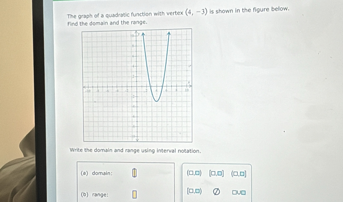 The graph of a quadratic function with vertex (4,-3) is shown in the figure below. 
Find the domain and the range. 
Write the domain and range using interval notation. 
(a) domain: (□ ,□ ) [□ ,□ ] (□ ,□ ]
(b) range:
[□ ,□ ) □ U□