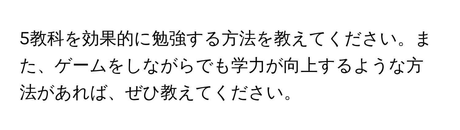 5教科を効果的に勉強する方法を教えてください。また、ゲームをしながらでも学力が向上するような方法があれば、ぜひ教えてください。