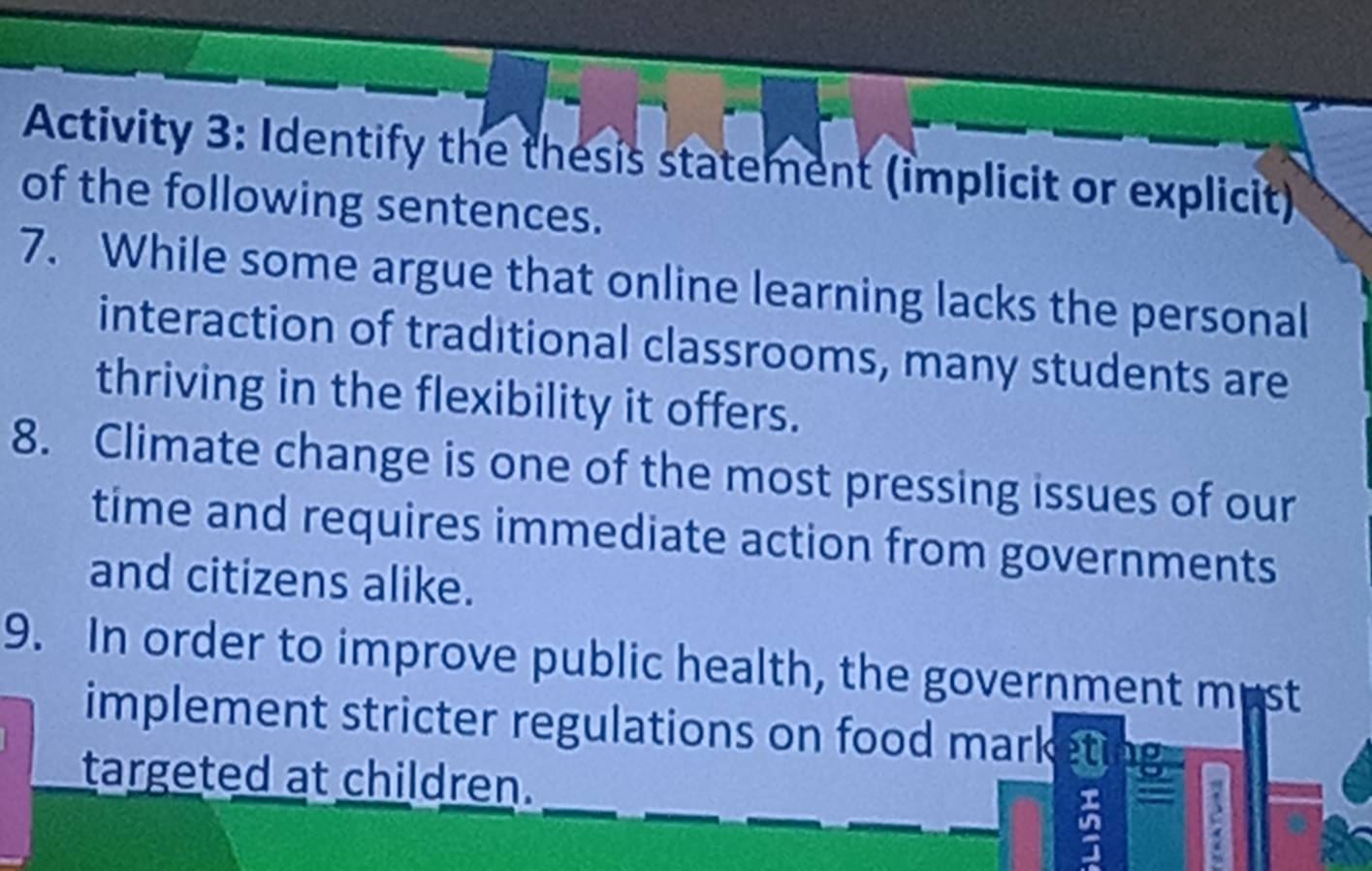 Activity 3: Identify the thesis statement (implicit or explicit) 
of the following sentences. 
7. While some argue that online learning lacks the personal 
interaction of traditional classrooms, many students are 
thriving in the flexibility it offers. 
8. Climate change is one of the most pressing issues of our 
time and requires immediate action from governments 
and citizens alike. 
9. In order to improve public health, the government must 
implement stricter regulations on food market . 
targeted at children.