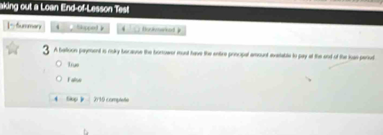 aking out a Loan End-of-Lesson Test
|=Summary 4 Slapped 》 Bonio nencd j
3 A balloon payment is risky because the borrower must have the entire procipal amount avasable to pay at the end of the loae perod
True
Falso
4 Skop 2/10 complute