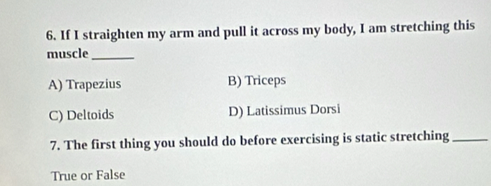 If I straighten my arm and pull it across my body, I am stretching this
muscle_
A) Trapezius B) Triceps
C) Deltoids D) Latissimus Dorsi
7. The first thing you should do before exercising is static stretching_
True or False