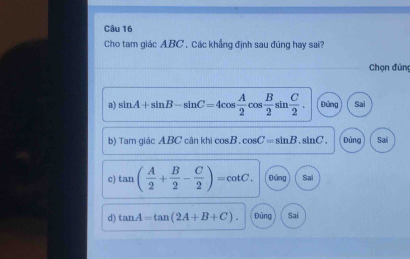 Cho tam giác ABC. Các khẳng định sau đúng hay sai?
Chọn đúng
a) sin A+sin B-sin C=4cos  A/2 cos  B/2 sin  C/2 . Đủng Sai
b) Tam giá cABCcankh cos B.cos C=sin B.sin C. Đúng Sai
c) tan ( A/2 + B/2 - C/2 )=cot C. Đúng Sai
d) tan A=tan (2A+B+C). Đủng Sai