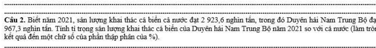 Cầu 2. Biết năm 2021, sản lượng khai thác cá biển cả nước đạt 2 923, 6 nghìn tấn, trong đó Duyên hải Nam Trung Bộ đạ
967, 3 nghìn tần. Tính tỉ trọng sản lượng khai thác cá biển của Duyên hải Nam Trung Bộ năm 2021 so với cả nước (làm tròn 
kết quả đến một chữ số của phần thập phân của %).