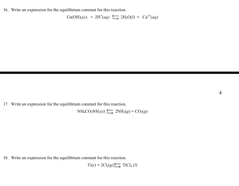 Write an expression for the equilibrium constant for this reaction. 
Ca(OH)_2(s)+2H^+(aq)_ _ 2H_2O(l)+Ca^(2+)(aq) 
4 
17. Write an expression for the equilibrium constant for this reaction. 
NH_4CO_2NH_2(s)beginarrayr Longleftrightarrow endarray 2N2NH_3(g)+CO_2(g) 
18. Write an expression for the equilibrium constant for this reaction.
Ti(s)+2Cl_2(g)beginarrayr Longleftrightarrow endarray TiCl_4(l)