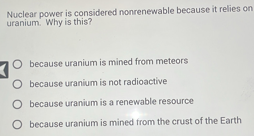 Nuclear power is considered nonrenewable because it relies on
uranium. Why is this?
because uranium is mined from meteors
because uranium is not radioactive
because uranium is a renewable resource
because uranium is mined from the crust of the Earth