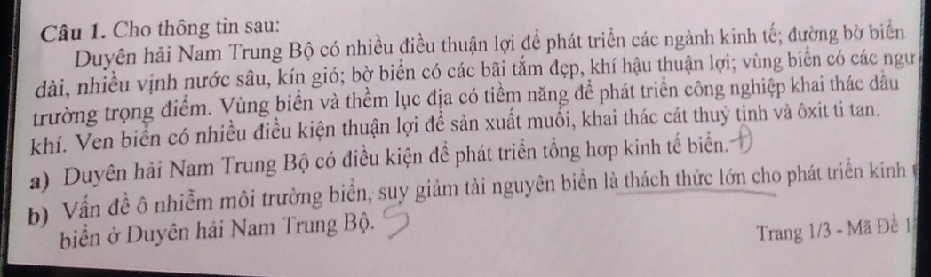 Cho thông tin sau: 
Duyên hải Nam Trung Bộ có nhiều điều thuận lợi để phát triển các ngành kinh tế; đường bờ biển 
dài, nhiều vịnh nước sâu, kín gió; bờ biển có các bãi tắm đẹp, khí hậu thuận lợi; vùng biển có các ngư 
trường trọng điểm. Vùng biển và thềm lục địa có tiểm năng để phát triển công nghiệp khai thác dầu 
khí. Ven biển có nhiều điều kiện thuận lợi đề sản xuất muối, khai thác cát thuỷ tinh và ôxit ti tan. 
a) Duyên hải Nam Trung Bộ có điều kiện để phát triển tổng hợp kinh tế biển. 
b) Vấn đề ô nhiễm môi trường biển, suy giảm tải nguyên biển là thách thức lớn cho phát triển kinh t 
biển ở Duyên hải Nam Trung Bộ. 
Trang 1/3 - Mã Đề 1