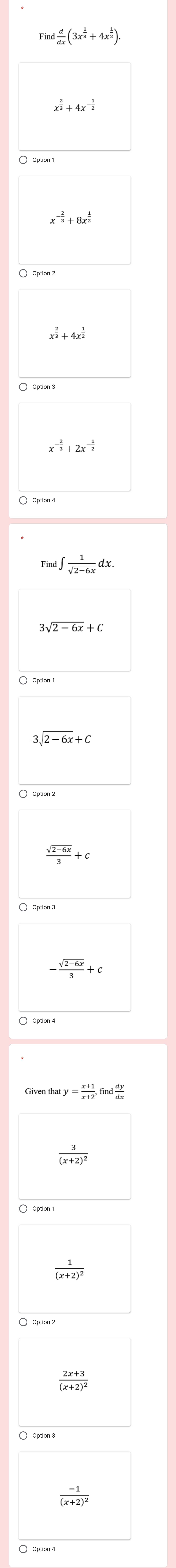 Find d/dx (3x^(frac 1)3+4x^(frac 1)2).
x^(frac 2)3+4x^(-frac 1)2
x^(-frac 2)3+8x^(frac 1)2
x^(frac 2)3+4x^(frac 1)2
x^(-frac 2)3+2x^(-frac 1)2
Find ∈t  1/sqrt(2-6x) dx.
sqrt(2-6x)+C
3sqrt(2-6x)+C
 (sqrt(2-6x))/3 +c
。
- (sqrt(2-6x))/3 +c
aty= (x+1)/x+2 , find dy/dx 
frac 3(x+2)^2
frac 1(x+2)^2
frac 2x+3(x+2)^2
〇 Option 3
frac -1(x+2)^2