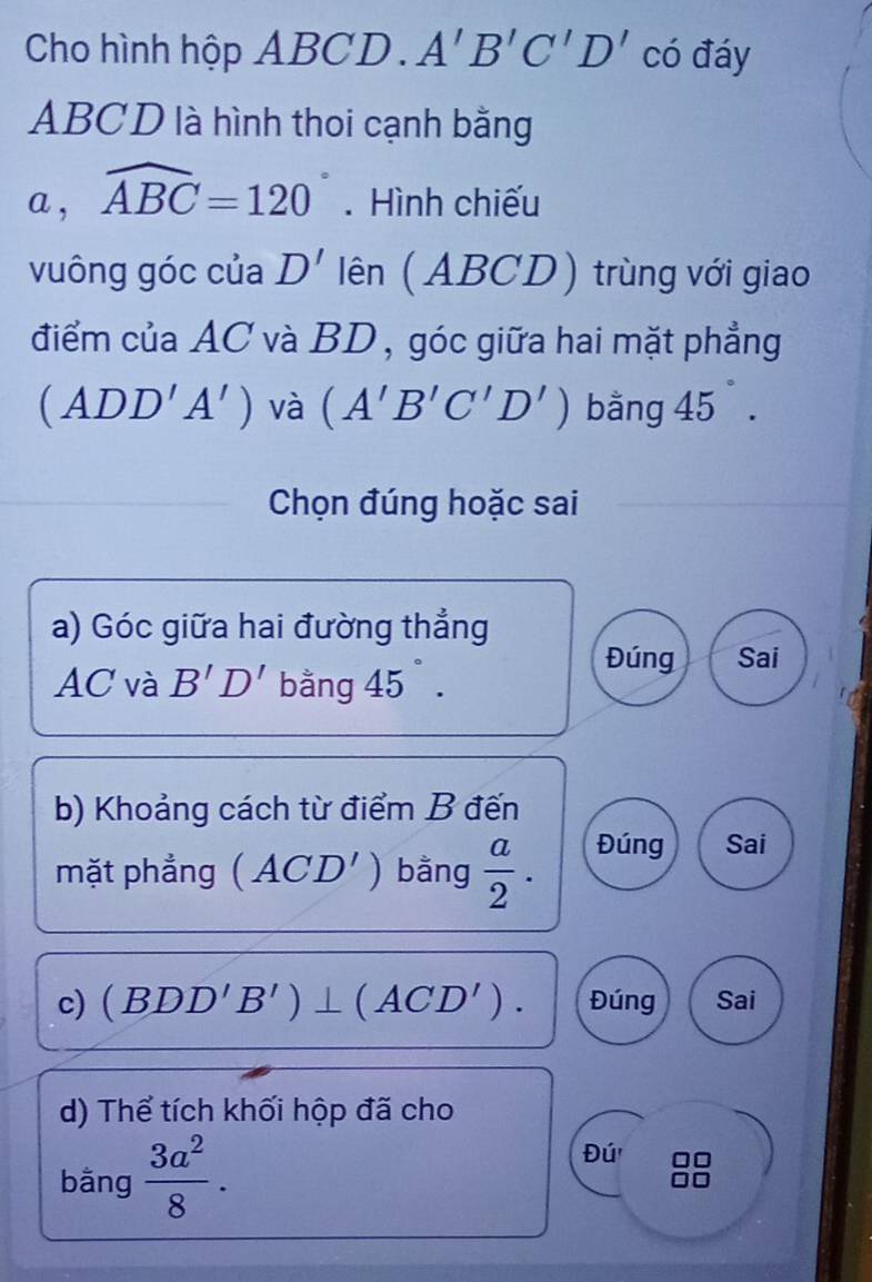 Cho hình hộp ABCD. A'B'C'D' có đáy
ABCD là hình thoi cạnh bằng 
a , widehat ABC=120°. Hình chiếu 
vuông góc của D' lên (ABCD) trùng với giao 
điểm của AC và BD , góc giữa hai mặt phẳng
(ADD'A') và (A'B'C'D') băng 45. 
Chọn đúng hoặc sai 
a) Góc giữa hai đường thẳng
AC và B'D' bằng 45°. 
Đúng Sai 
b) Khoảng cách từ điểm B đến 
mặt phẳng (ACD') bằng  a/2 . Đúng Sai 
c) (BDD'B')⊥ (ACD'). Đúng Sai 
d) Thể tích khối hộp đã cho 
bằng  3a^2/8 . 
Đú'