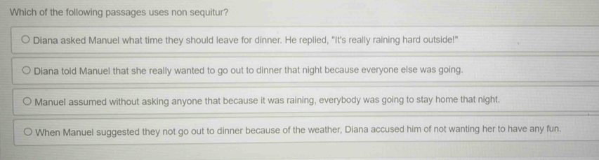 Which of the following passages uses non sequitur?
Diana asked Manuel what time they should leave for dinner. He replied, "It's really raining hard outside!"
Diana told Manuel that she really wanted to go out to dinner that night because everyone else was going.
Manuel assumed without asking anyone that because it was raining, everybody was going to stay home that night.
When Manuel suggested they not go out to dinner because of the weather, Diana accused him of not wanting her to have any fun.