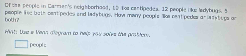 Of the people in Carmen's neighborhood, 10 like centipedes. 12 people like ladybugs. 6
people like both centipedes and ladybugs. How many people like centipedes or ladybugs or 
both? 
Hint: Use a Venn diagram to help you solve the problem. 
people