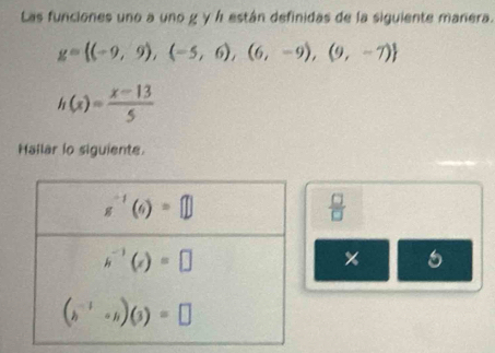 Las funciones uno a uno g γ Á están definidas de la siguiente marera.
g= (-9,9),(-5,6),(6,-9),(9,-7)
h(x)= (x-13)/5 
Hallar io siguients.
 □ /□  
5