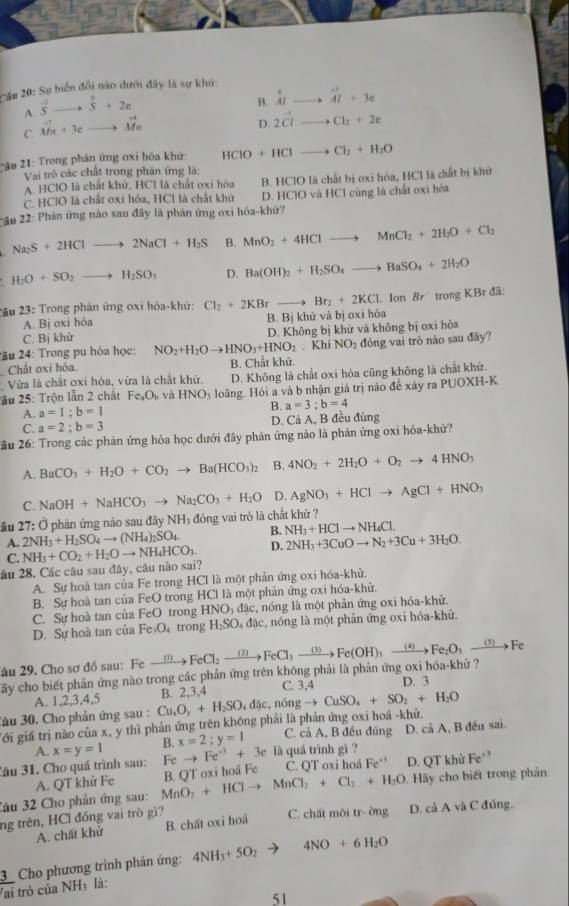 #u 20: Sự biển đổi nào dưới đây là sự khứ:
A. vector sto vector s+2e
B. Al. beginarrayr + AI+3e
C. vector Mn+3cto vector Mn
D. 2vector CI Cl_2+2e
*ầu 21: Trong phản ứng oxi hóa kh HCIO+HCI Cl_2+H_2O
Vai trò các chất trong phản ứng là:
A. HClO là chất khữ, HCl là chất oxi hòa B. HClO là chất bị oxi hóa, HCl là chất bị khử
C. HClO là chất oxi hóa, HCl là chất khứ D. HClO và HCl cùng là chất oxi hòa
*u 22: Phản ứng nào sau đây là phản ứng oxi hóa-khứ?
Na_2S+2HClto 2NaCl+H_2S B. MnO_2+4HClto MnCl_2+2H_2O+Cl_2
H_2O+SO_2to H_2SO_3 D. Ba(OH)_2+H_2SO_4to BaSO_4+2H_2O
* u 23: Trong phản ứng oxi hỏa-khứ: Cl_2+2KBrto Br_2+2KCl Ion Br trong KBr đã:
A B_1 oxi hóa B. Bị khử và bị oxi hóa
C. Bi khử
2âu 24: Trong pu hóa học: NO_2+H_2Oto HNO_3+HNO_2 D. Không bị khử và không bị oxi hóa. Khi NO_2
Chât oxi hóa. B. Chất khử. đóng vai trò nào sau đãy?
Vừa là chất oxi hóa, vừa là chất khử. D. Không là chất oxi hóa cũng không là chất khứ.
2ầu 25: Trộn lẫn 2 chất Fe_2O_b và HNO_3 loãng. Hỏi a và b nhận giá trị nào để xây ra PUOXH-K
A. a=1;b=1 B. a=3;b=4
C. a=2;b=3 D. Cả A, B đều đủng
ău 26: Trong các phản ứng hóa học dưới đây phản ứng nào là phản ứng oxi hóa-khứ?
A. BaCO_3+H_2O+CO_2to Ba(HCO_3)_2 B. 4NO_2+2H_2O+O_2to 4HNO_3
C.
ầu 27: Ở phân ứng nào sau đây NH₃ đóng vai trò là chất khử ? NaOH+NaHCO_3to Na_2CO_3+H_2O D. AgNO_3+HClto AgCl+HNO_3
A. 2NH_3+H_2SO_4to (NH_4)_2SO_4. B. NH_3+HClto NH_4Cl.
C.
âu 28. Các câu sau đây, câu nào sai? NH_3+CO_2+H_2Oto NH_4HCO_3. D. 2NH_3+3CuOto N_2+3Cu+3H_2O.
A. Sự hoà tan của Fe trong HCI là một phản ứng oxi hóa-khử,
B. Sự hoà tan của FeO trong HCl là một phản ứng oxi hóa-khử.
C. Sự hoà tan của FeO trong HNO₃ đặc, nóng là một phản ứng oxi hóa-khử.
D. Sư hoà tan của Fe₃O₄ trong H₂SO₄ đặc, nóng là một phản ứng oxi hóa-khử.
âu 29. Cho sơ đồ sau: Fe
Tây cho biết phản ứng nào trong các phản ứng trên không phải là phản ứng oxi hóa-khử ? xrightarrow (1)FeCl_2to FeCl_3to Fe(OH)_3to Fe(OH)_3to Fe_2O_3to Fe D. 3
A. 1,2,3,4,5 C. 3,4
Jău 30. Cho phản ứng sau : Cu,O_3_3+H_2SO_4e,n6ngto CuSO_4+SO_2+H_2O B. 2,3,4
g ới giá trị nào của x, y thì phản ứng trên không phải là phản ứng oxi hoá -khử.
A. x=y=1 B. x=2;y=1 C. cả A, B đều đúng D. cả A, B đều sai.
âu 31. Cho quá trình sau: Fe Fe^(+1)+3e là quá trình gì ?
Jâu 32 Cho phản ứng sau: MnO_2+HClto MnCl_2+Cl_2+H_2O B. QT oxi hoá Fe C. QT oxi hoá Fe^(+3) D. QT khử Fe^(+3)
A. QT khử Fe
Hãy cho biết trong phản
ng trên, HCl đồng vai trò gì? C. chất môi tr- ờng D. cả A và C đúng.
A. chất khử B. chất oxi hoá
_ 3 Cho phương trình phán ứng: 4NH_3+5O_2 4NO+6H_2O
Yai trò của NHà là:
51