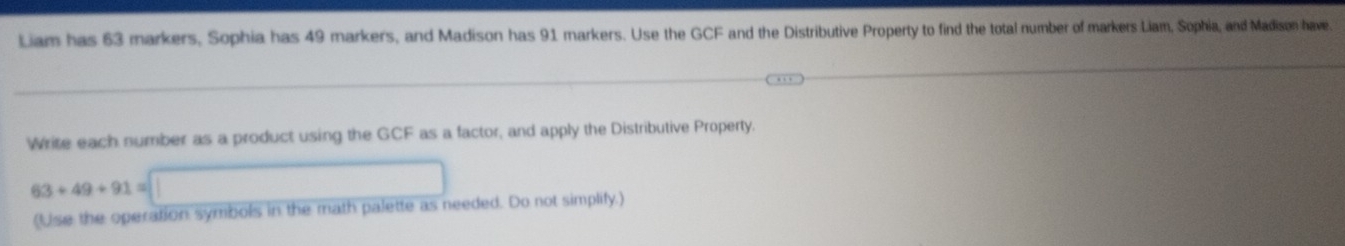 Liam has 63 markers, Sophia has 49 markers, and Madison has 91 markers. Use the GCF and the Distributive Property to find the total number of markers Liam, Sophia, and Madison have. 
Write each number as a product using the GCF as a factor, and apply the Distributive Property.
63+49+91=□
(Use the operation symbols in the math palette as needed. Do not simplify.)