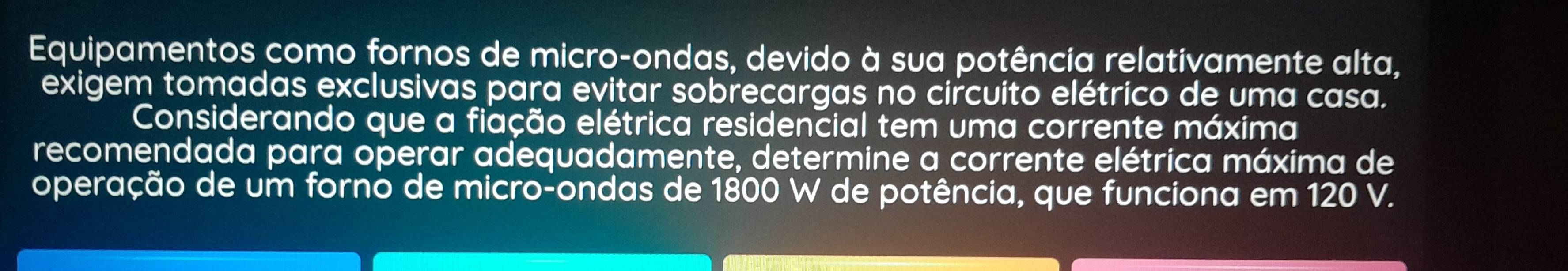 Equipamentos como fornos de micro-ondas, devido à sua potência relativamente alta, 
exigem tomadas exclusivas para evitar sobrecargas no circuito elétrico de uma casa. 
Considerando que a fiação elétrica residencial tem uma corrente máxima 
recomendada para operar adequadamente, determine a corrente elétrica máxima de 
operação de um forno de micro-ondas de 1800 W de potência, que funciona em 120 V.