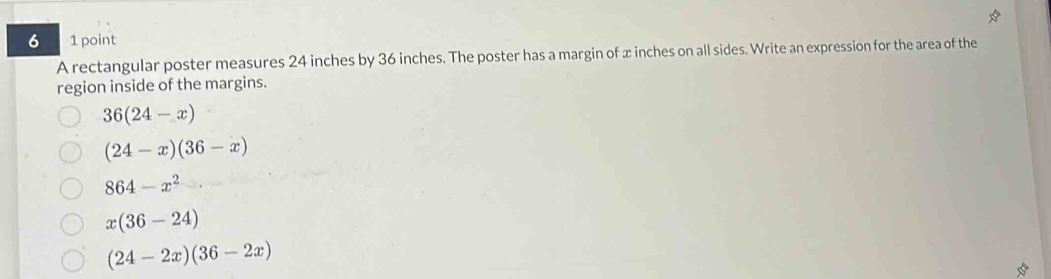 6 1 point
A rectangular poster measures 24 inches by 36 inches. The poster has a margin of x inches on all sides. Write an expression for the area of the
region inside of the margins.
36(24-x)
(24-x)(36-x)
864-x^2
x(36-24)
(24-2x)(36-2x)